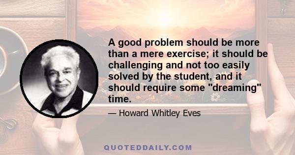 A good problem should be more than a mere exercise; it should be challenging and not too easily solved by the student, and it should require some dreaming time.