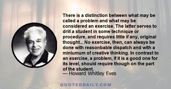 There is a distinction between what may be called a problem and what may be considered an exercise. The latter serves to drill a student in some technique or procedure, and requires little if any, original thought... No 