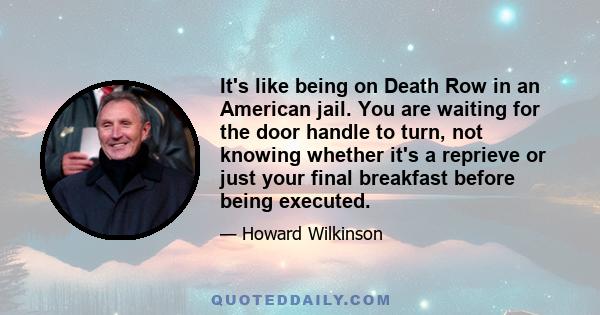 It's like being on Death Row in an American jail. You are waiting for the door handle to turn, not knowing whether it's a reprieve or just your final breakfast before being executed.