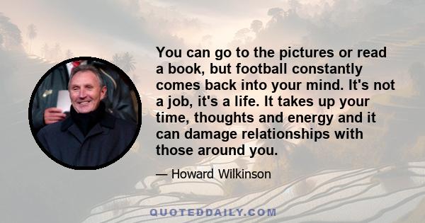 You can go to the pictures or read a book, but football constantly comes back into your mind. It's not a job, it's a life. It takes up your time, thoughts and energy and it can damage relationships with those around you.