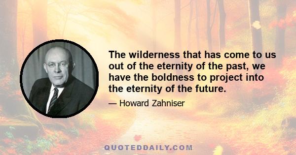 The wilderness that has come to us out of the eternity of the past, we have the boldness to project into the eternity of the future.