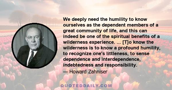 We deeply need the humility to know ourselves as the dependent members of a great community of life, and this can indeed be one of the spiritual benefits of a wilderness experience. ... [T]o know the wilderness is to