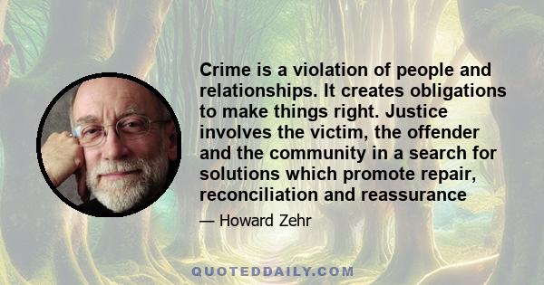 Crime is a violation of people and relationships. It creates obligations to make things right. Justice involves the victim, the offender and the community in a search for solutions which promote repair, reconciliation