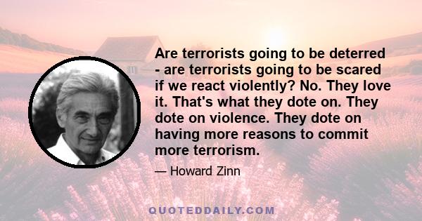 Are terrorists going to be deterred - are terrorists going to be scared if we react violently? No. They love it. That's what they dote on. They dote on violence. They dote on having more reasons to commit more terrorism.