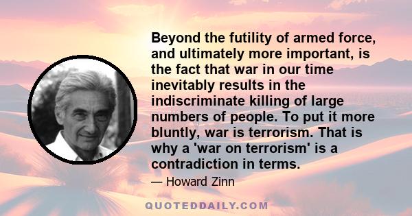 Beyond the futility of armed force, and ultimately more important, is the fact that war in our time inevitably results in the indiscriminate killing of large numbers of people. To put it more bluntly, war is terrorism.