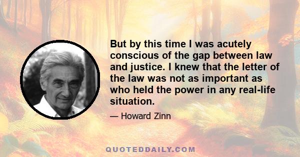 But by this time I was acutely conscious of the gap between law and justice. I knew that the letter of the law was not as important as who held the power in any real-life situation.