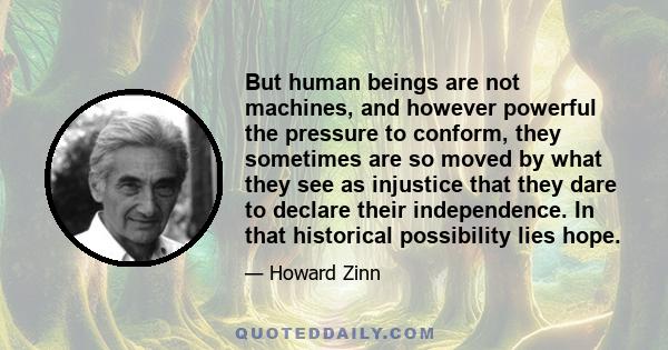 But human beings are not machines, and however powerful the pressure to conform, they sometimes are so moved by what they see as injustice that they dare to declare their independence. In that historical possibility