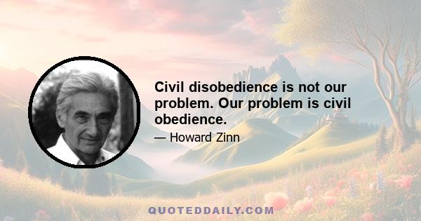 Civil disobedience is not our problem. Our problem is civil obedience.