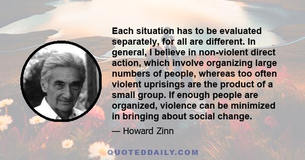 Each situation has to be evaluated separately, for all are different. In general, I believe in non-violent direct action, which involve organizing large numbers of people, whereas too often violent uprisings are the