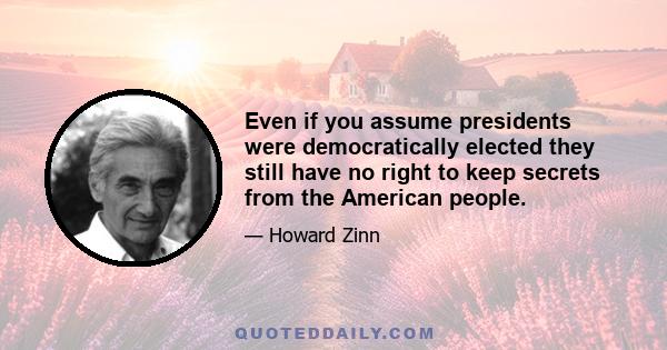 Even if you assume presidents were democratically elected they still have no right to keep secrets from the American people.