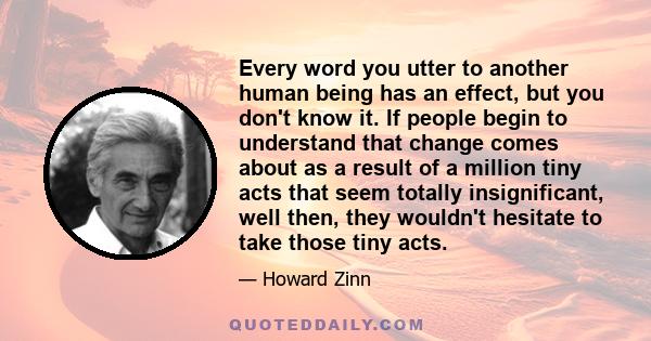 Every word you utter to another human being has an effect, but you don't know it. If people begin to understand that change comes about as a result of a million tiny acts that seem totally insignificant, well then, they 