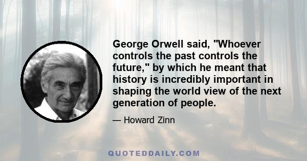 George Orwell said, Whoever controls the past controls the future, by which he meant that history is incredibly important in shaping the world view of the next generation of people.