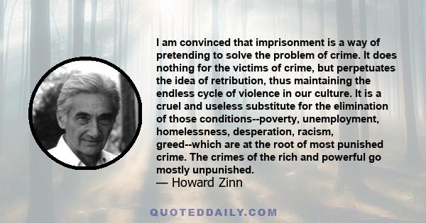 I am convinced that imprisonment is a way of pretending to solve the problem of crime. It does nothing for the victims of crime, but perpetuates the idea of retribution, thus maintaining the endless cycle of violence in 