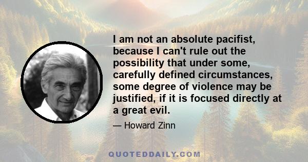 I am not an absolute pacifist, because I can't rule out the possibility that under some, carefully defined circumstances, some degree of violence may be justified, if it is focused directly at a great evil.