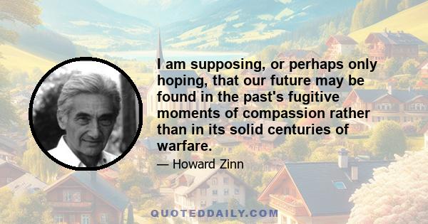 I am supposing, or perhaps only hoping, that our future may be found in the past's fugitive moments of compassion rather than in its solid centuries of warfare.