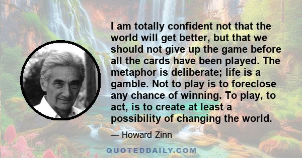 I am totally confident not that the world will get better, but that we should not give up the game before all the cards have been played. The metaphor is deliberate; life is a gamble. Not to play is to foreclose any