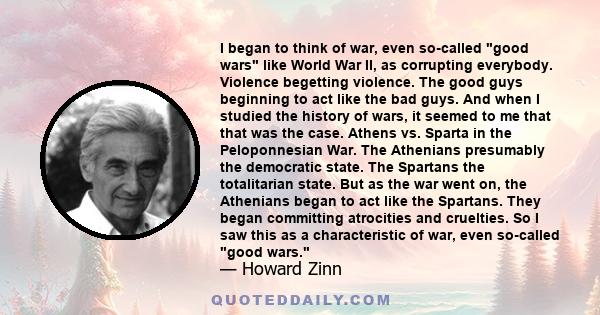 I began to think of war, even so-called good wars like World War II, as corrupting everybody. Violence begetting violence. The good guys beginning to act like the bad guys. And when I studied the history of wars, it