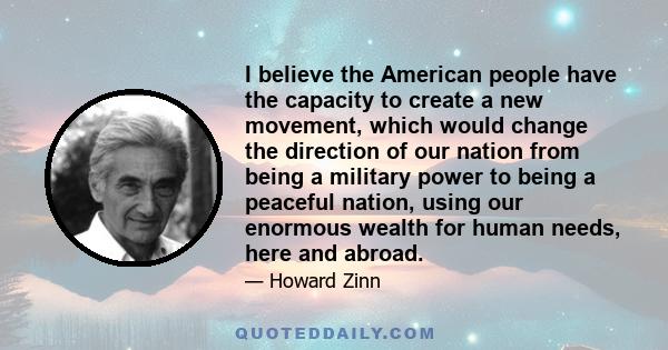 I believe the American people have the capacity to create a new movement, which would change the direction of our nation from being a military power to being a peaceful nation, using our enormous wealth for human needs, 