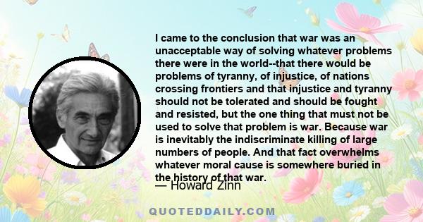 I came to the conclusion that war was an unacceptable way of solving whatever problems there were in the world--that there would be problems of tyranny, of injustice, of nations crossing frontiers and that injustice and 