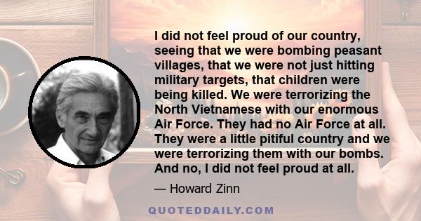 I did not feel proud of our country, seeing that we were bombing peasant villages, that we were not just hitting military targets, that children were being killed. We were terrorizing the North Vietnamese with our