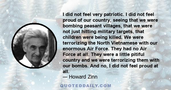 I did not feel very patriotic. I did not feel proud of our country, seeing that we were bombing peasant villages, that we were not just hitting military targets, that children were being killed. We were terrorizing the