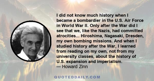 I did not know much history when I became a bombardier in the U.S. Air Force in World War II. Only after the War did I see that we, like the Nazis, had committed atrocities... Hiroshima, Nagasaki, Dresden, my own