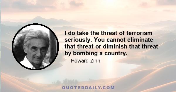 I do take the threat of terrorism seriously. You cannot eliminate that threat or diminish that threat by bombing a country.