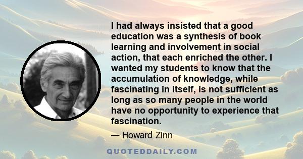 I had always insisted that a good education was a synthesis of book learning and involvement in social action, that each enriched the other. I wanted my students to know that the accumulation of knowledge, while