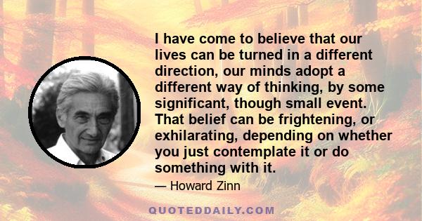 I have come to believe that our lives can be turned in a different direction, our minds adopt a different way of thinking, by some significant, though small event. That belief can be frightening, or exhilarating,