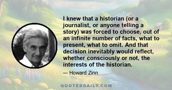 I knew that a historian (or a journalist, or anyone telling a story) was forced to choose, out of an infinite number of facts, what to present, what to omit. And that decision inevitably would reflect, whether