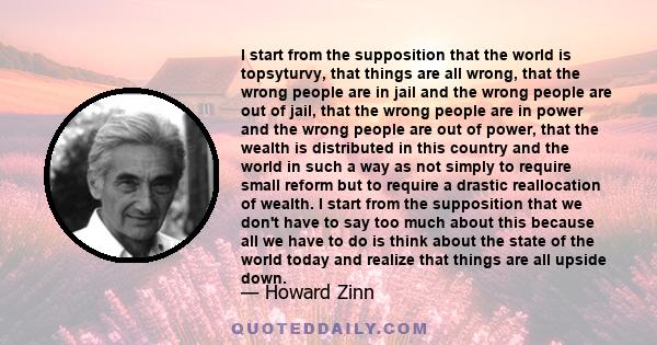 I start from the supposition that the world is topsyturvy, that things are all wrong, that the wrong people are in jail and the wrong people are out of jail, that the wrong people are in power and the wrong people are