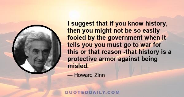 I suggest that if you know history, then you might not be so easily fooled by the government when it tells you you must go to war for this or that reason -that history is a protective armor against being misled.