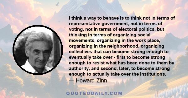 I think a way to behave is to think not in terms of representative government, not in terms of voting, not in terms of electoral politics, but thinking in terms of organizing social movements, organizing in the work