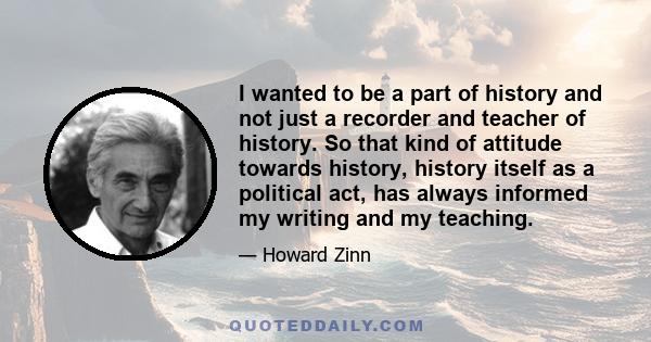 I wanted to be a part of history and not just a recorder and teacher of history. So that kind of attitude towards history, history itself as a political act, has always informed my writing and my teaching.