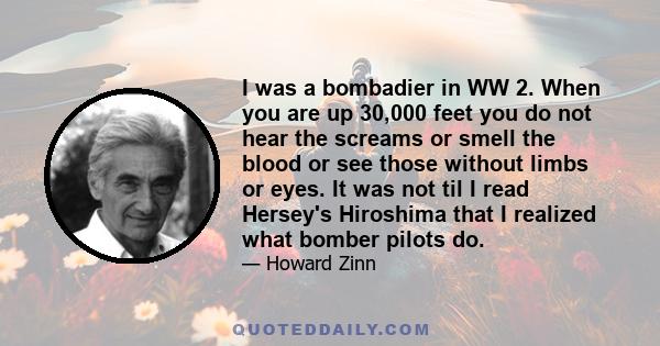 I was a bombadier in WW 2. When you are up 30,000 feet you do not hear the screams or smell the blood or see those without limbs or eyes. It was not til I read Hersey's Hiroshima that I realized what bomber pilots do.