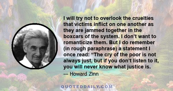 I will try not to overlook the cruelties that victims inflict on one another as they are jammed together in the boxcars of the system. I don’t want to romanticize them. But I do remember (in rough paraphrase) a