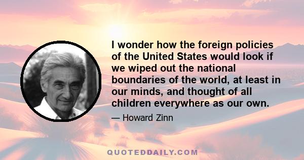 I wonder how the foreign policies of the United States would look if we wiped out the national boundaries of the world, at least in our minds, and thought of all children everywhere as our own.