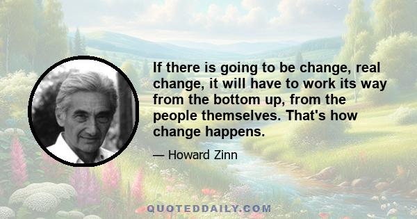 If there is going to be change, real change, it will have to work its way from the bottom up, from the people themselves. That's how change happens.