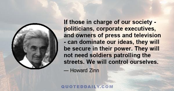 If those in charge of our society - politicians, corporate executives, and owners of press and television - can dominate our ideas, they will be secure in their power. They will not need soldiers patrolling the streets. 