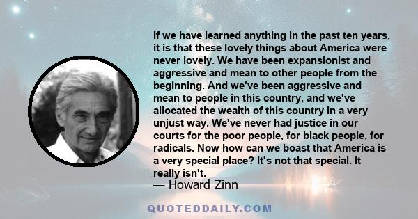 If we have learned anything in the past ten years, it is that these lovely things about America were never lovely. We have been expansionist and aggressive and mean to other people from the beginning. And we've been