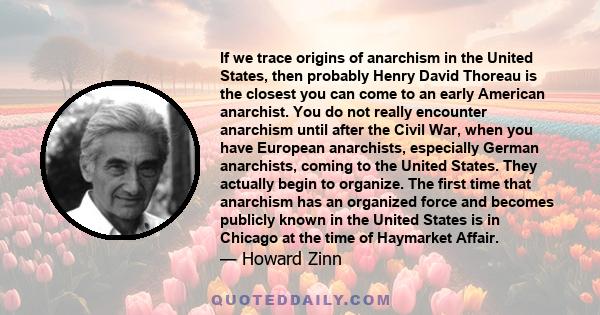 If we trace origins of anarchism in the United States, then probably Henry David Thoreau is the closest you can come to an early American anarchist. You do not really encounter anarchism until after the Civil War, when