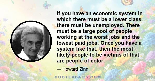 If you have an economic system in which there must be a lower class, there must be unemployed. There must be a large pool of people working at the worst jobs and the lowest paid jobs. Once you have a system like that,