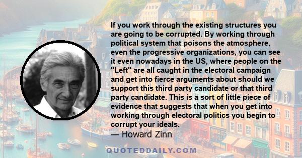 If you work through the existing structures you are going to be corrupted. By working through political system that poisons the atmosphere, even the progressive organizations, you can see it even nowadays in the US,