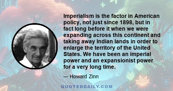 Imperialism is the factor in American policy, not just since 1898, but in fact long before it when we were expanding across this continent and taking away Indian lands in order to enlarge the territory of the United