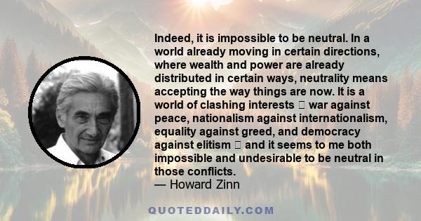 Indeed, it is impossible to be neutral. In a world already moving in certain directions, where wealth and power are already distributed in certain ways, neutrality means accepting the way things are now. It is a world