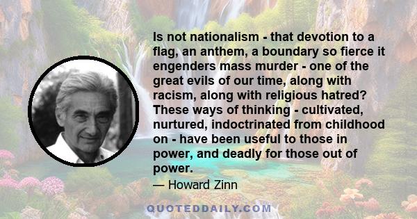 Is not nationalism - that devotion to a flag, an anthem, a boundary so fierce it engenders mass murder - one of the great evils of our time, along with racism, along with religious hatred? These ways of thinking -