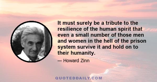 It must surely be a tribute to the resilience of the human spirit that even a small number of those men and women in the hell of the prison system survive it and hold on to their humanity.