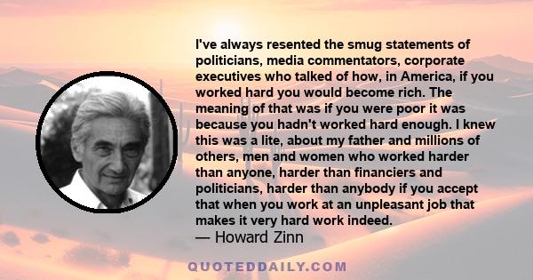 I've always resented the smug statements of politicians, media commentators, corporate executives who talked of how, in America, if you worked hard you would become rich. The meaning of that was if you were poor it was