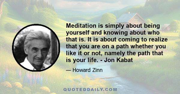 Meditation is simply about being yourself and knowing about who that is. It is about coming to realize that you are on a path whether you like it or not, namely the path that is your life. - Jon Kabat