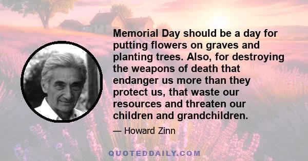 Memorial Day should be a day for putting flowers on graves and planting trees. Also, for destroying the weapons of death that endanger us more than they protect us, that waste our resources and threaten our children and 